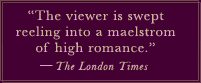 "The viewer is swept reeling into a maelstrom of high romance." -The London Times