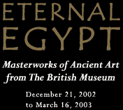 Eternal Egypt: Masterworks of Ancient Art from The British Museum   December 21, 2002 to March 16, 2003
